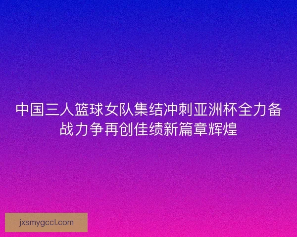 中国三人篮球女队集结冲刺亚洲杯全力备战力争再创佳绩新篇章辉煌