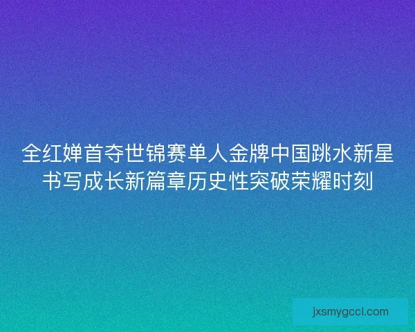 全红婵首夺世锦赛单人金牌中国跳水新星书写成长新篇章历史性突破荣耀时刻