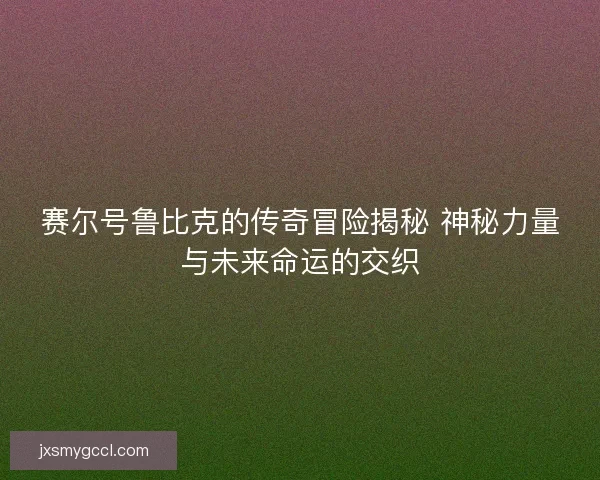 赛尔号鲁比克的传奇冒险揭秘 神秘力量与未来命运的交织
