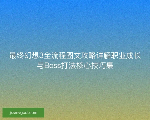 最终幻想3全流程图文攻略详解职业成长与Boss打法核心技巧集