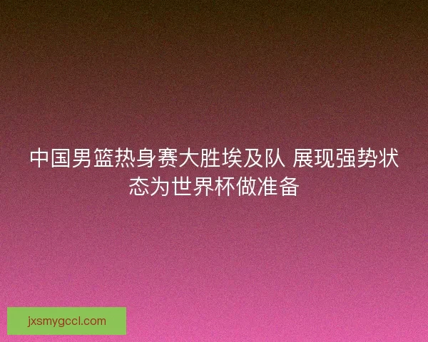 中国男篮热身赛大胜埃及队 展现强势状态为世界杯做准备