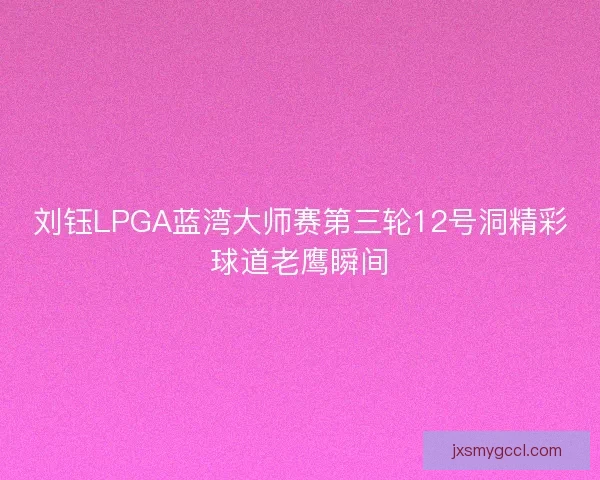 刘钰LPGA蓝湾大师赛第三轮12号洞精彩球道老鹰瞬间